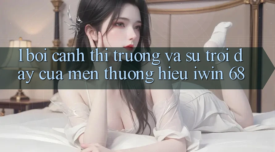1. Bối Cảnh Thị Trường Và Sự Trỗi Dậy Của Mến thương Hiệu iwin 68 1. Bối Cảnh Thị Trường Và Sự Trỗi Dậy Của Mến thương Hiệu iwin 68