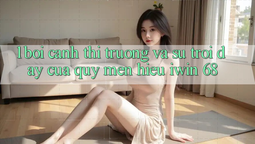 1. Bối Cảnh Thị Trường Và Sự Trỗi Dậy Của Quý mến Hiệu iwin 68