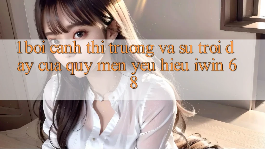 1. Bối Cảnh Thị Trường Và Sự Trỗi Dậy Của Quý mến yêu Hiệu iwin 68 1. Bối Cảnh Thị Trường Và Sự Trỗi Dậy Của Quý mến yêu Hiệu iwin 68