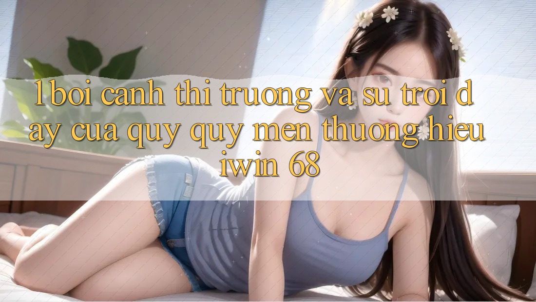 1. Bối Cảnh Thị Trường Và Sự Trỗi Dậy Của Quý quý mến thương Hiệu iwin 68 1. Bối Cảnh Thị Trường Và Sự Trỗi Dậy Của Quý quý mến thương Hiệu iwin 68
