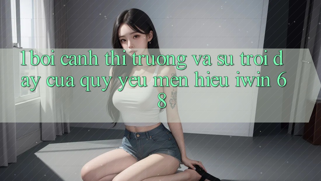 1. Bối Cảnh Thị Trường Và Sự Trỗi Dậy Của Quý yêu mến Hiệu iwin 68 1. Bối Cảnh Thị Trường Và Sự Trỗi Dậy Của Quý yêu mến Hiệu iwin 68