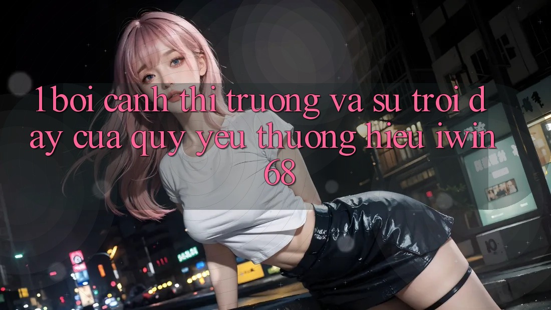1. Bối Cảnh Thị Trường Và Sự Trỗi Dậy Của Quý yêu thương Hiệu iwin 68 1. Bối Cảnh Thị Trường Và Sự Trỗi Dậy Của Quý yêu thương Hiệu iwin 68