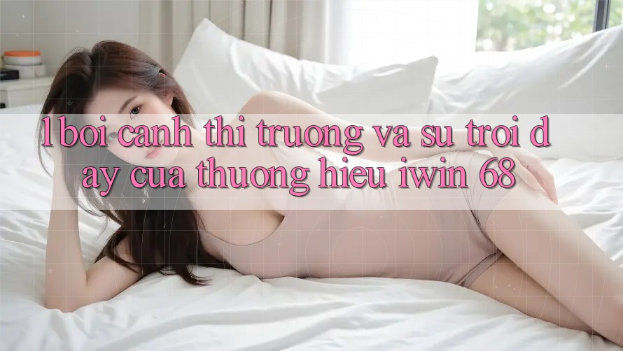 1. Bối Cảnh Thị Trường Và Sự Trỗi Dậy Của Thương Hiệu iwin 68
