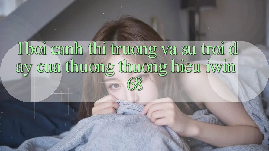 1. Bối Cảnh Thị Trường Và Sự Trỗi Dậy Của Thương thương Hiệu iwin 68 1. Bối Cảnh Thị Trường Và Sự Trỗi Dậy Của Thương thương Hiệu iwin 68