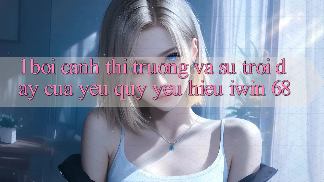 1. Bối Cảnh Thị Trường Và Sự Trỗi Dậy Của Yêu quý yêu Hiệu iwin 68 1. Bối Cảnh Thị Trường Và Sự Trỗi Dậy Của Yêu quý yêu Hiệu iwin 68