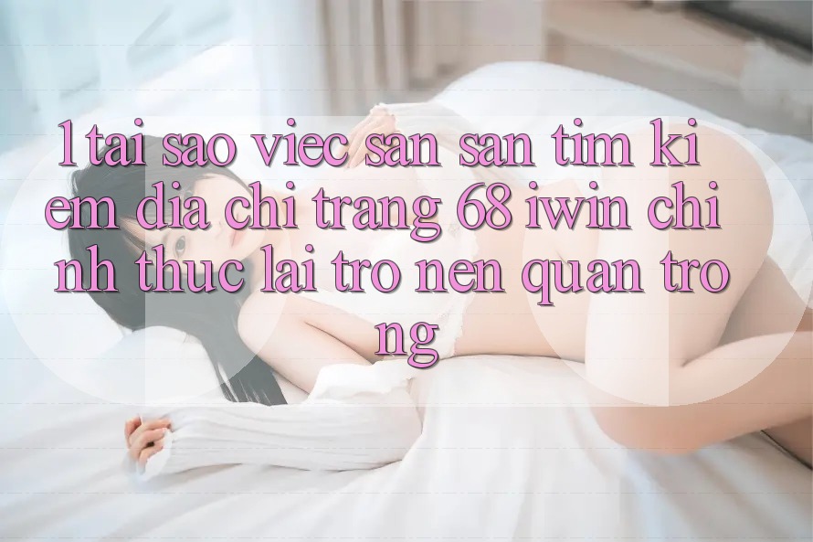 1. Tại sao việc săn săn tìm kiếm Địa chỉ trang 68 iwin chính thức lại trở nên quan trọng?