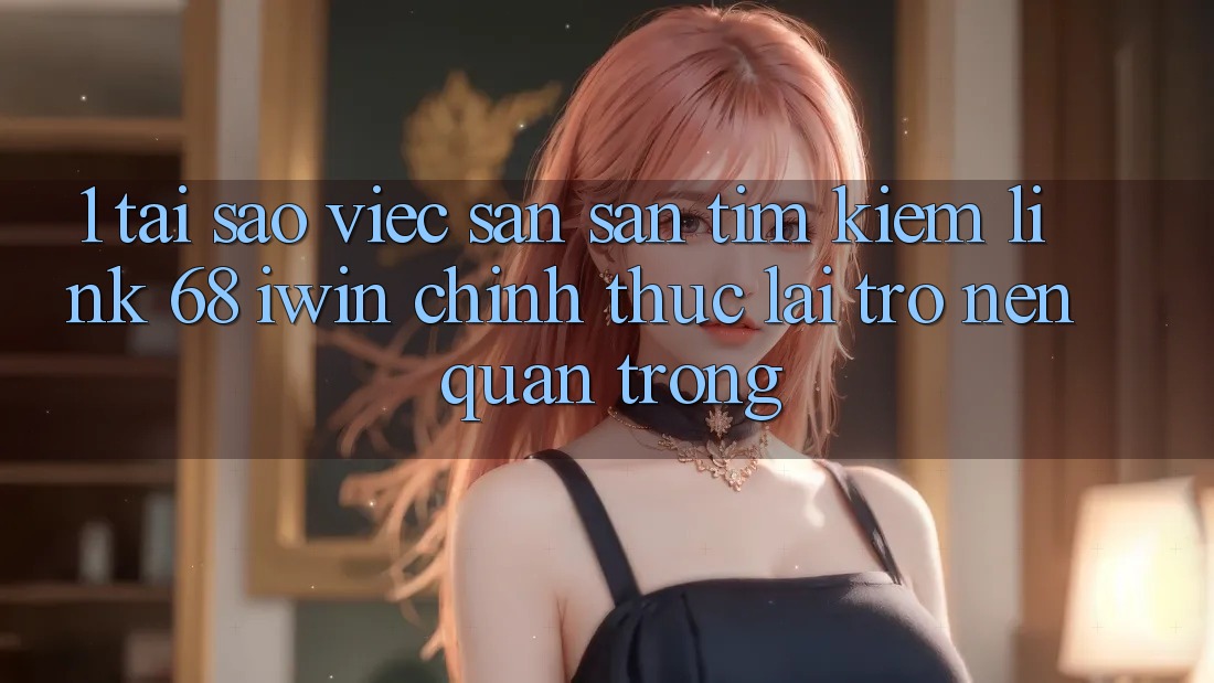 1. Tại sao việc săn săn tìm kiếm Link 68 iwin chính thức lại trở nên quan trọng?