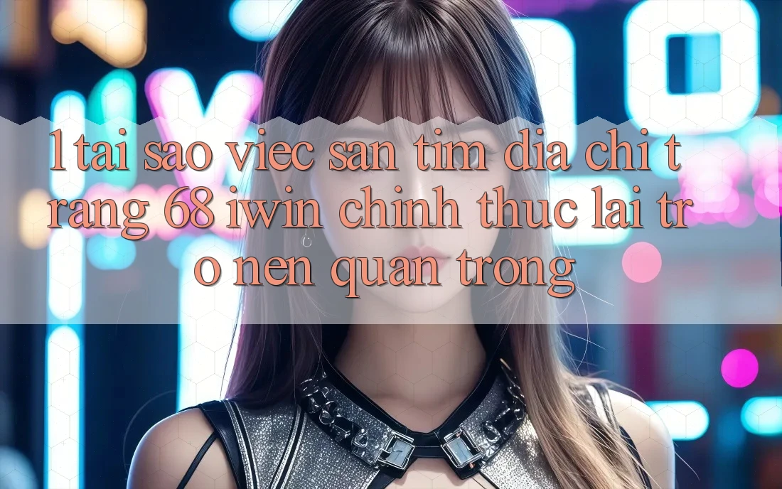 1. Tại sao việc săn tìm Địa chỉ trang 68 iwin chính thức lại trở nên quan trọng?
