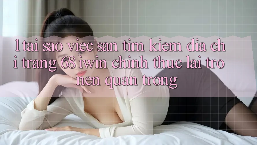 1. Tại sao việc săn tìm kiếm Địa chỉ trang 68 iwin chính thức lại trở nên quan trọng?