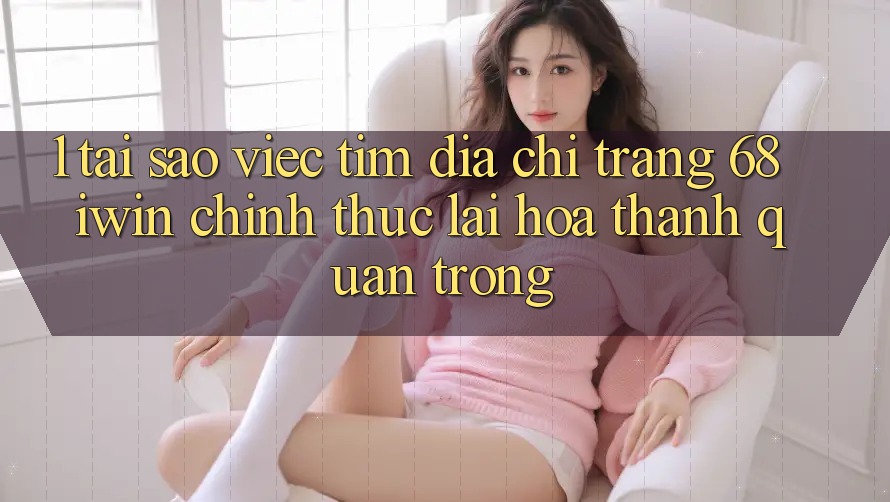 1. Tại sao việc tìm Địa chỉ trang 68 iwin chính thức lại hóa thành quan trọng?