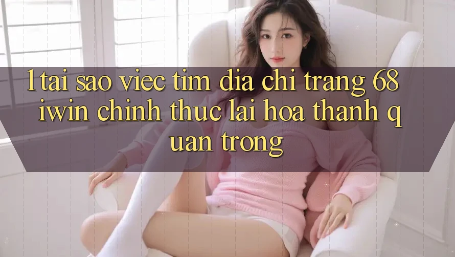 1. Tại sao việc tìm Địa chỉ trang 68 iwin chính thức lại hóa thành quan trọng?