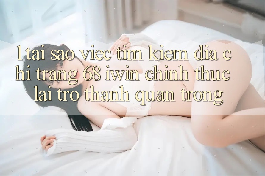 1. Tại sao việc tìm kiếm Địa chỉ trang 68 iwin chính thức lại trở thành quan trọng?