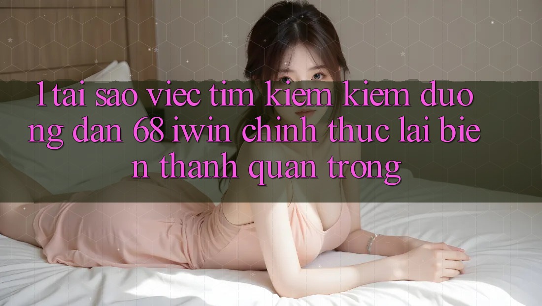 1. Tại sao việc tìm kiếm kiếm Đường dẫn 68 iwin chính thức lại biến thành quan trọng?