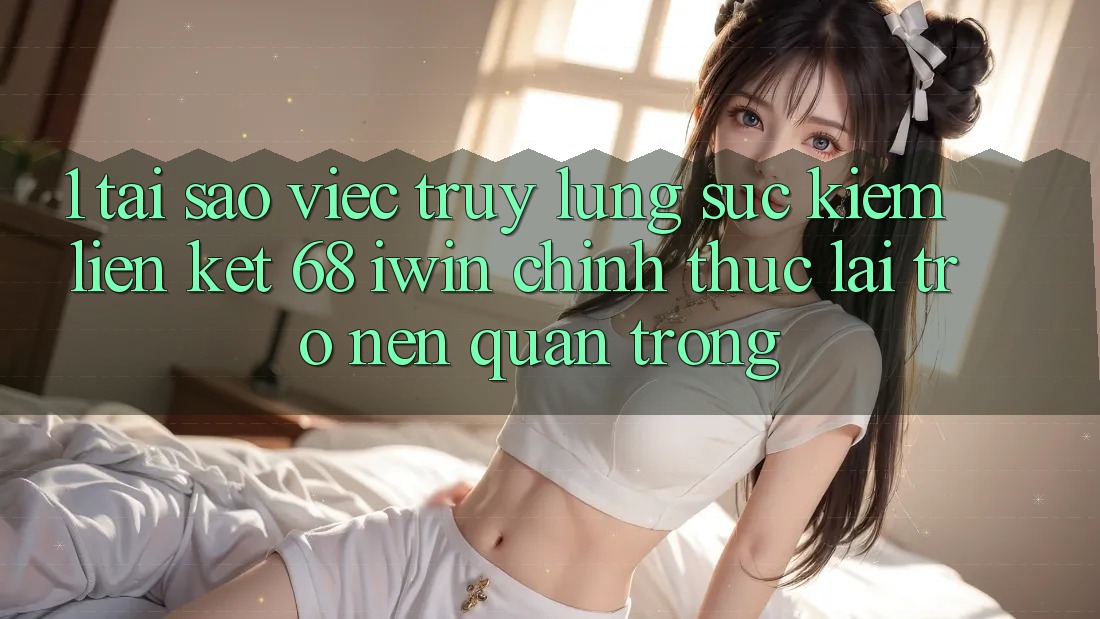 1. Tại sao việc truy lùng sục kiếm Liên kết 68 iwin chính thức lại trở nên quan trọng?