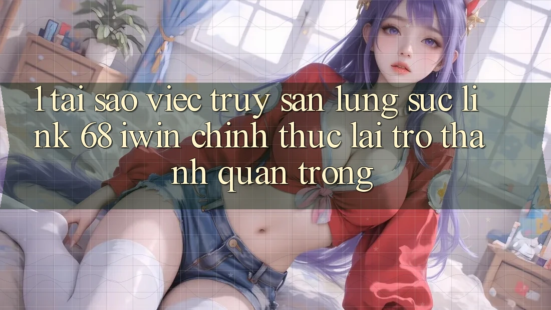 1. Tại sao việc truy săn lùng sục Link 68 iwin chính thức lại trở thành quan trọng?