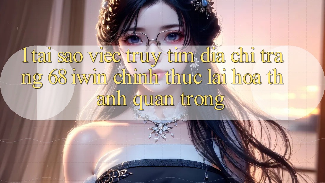 1. Tại sao việc truy tìm Địa chỉ trang 68 iwin chính thức lại hóa thành quan trọng?