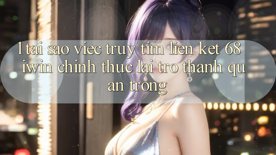 1. Tại sao việc truy tìm Liên kết 68 iwin chính thức lại trở thành quan trọng?
