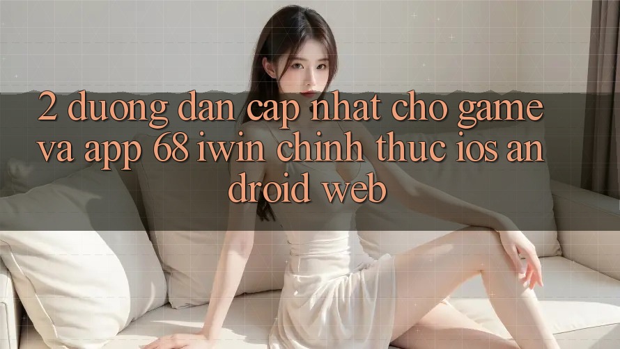 2. Đường dẫn cập nhật cho Game và App 68 iwin chính thức (iOS/Android/Web) 2. Đường dẫn cập nhật cho Game và App 68 iwin chính thức (iOS/Android/Web)