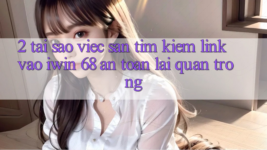2. Tại Sao Việc Săn tìm Kiếm Link Vào iwin 68 An Toàn Lại Quan Trọng?