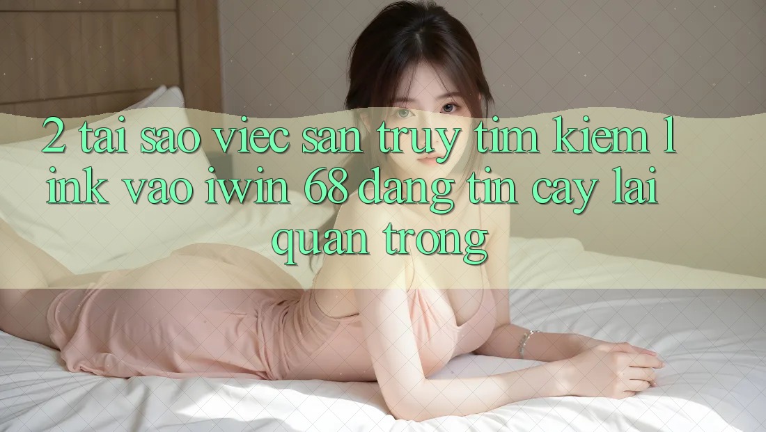 2. Tại Sao Việc Săn truy tìm Kiếm Link Vào iwin 68 Đáng tin cậy Lại Quan Trọng? 2. Tại Sao Việc Săn truy tìm Kiếm Link Vào iwin 68 Đáng tin cậy Lại Quan Trọng?