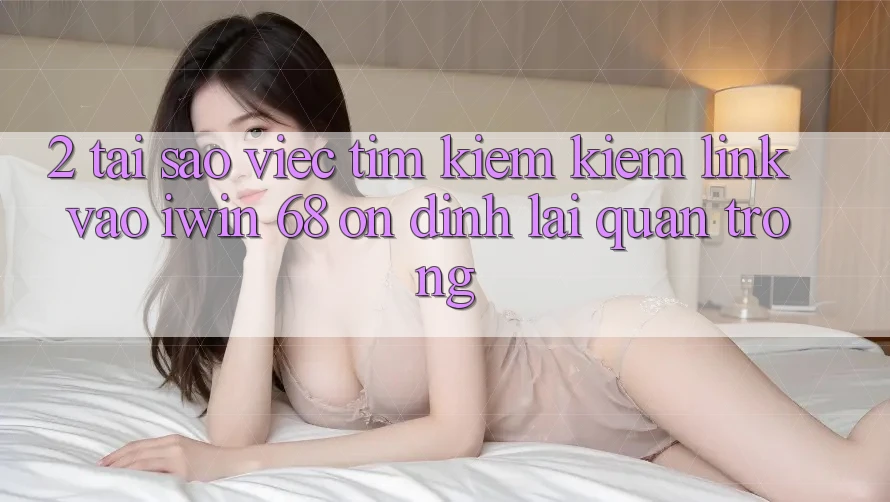 2. Tại Sao Việc Tìm kiếm Kiếm Link Vào iwin 68 Ổn định Lại Quan Trọng?