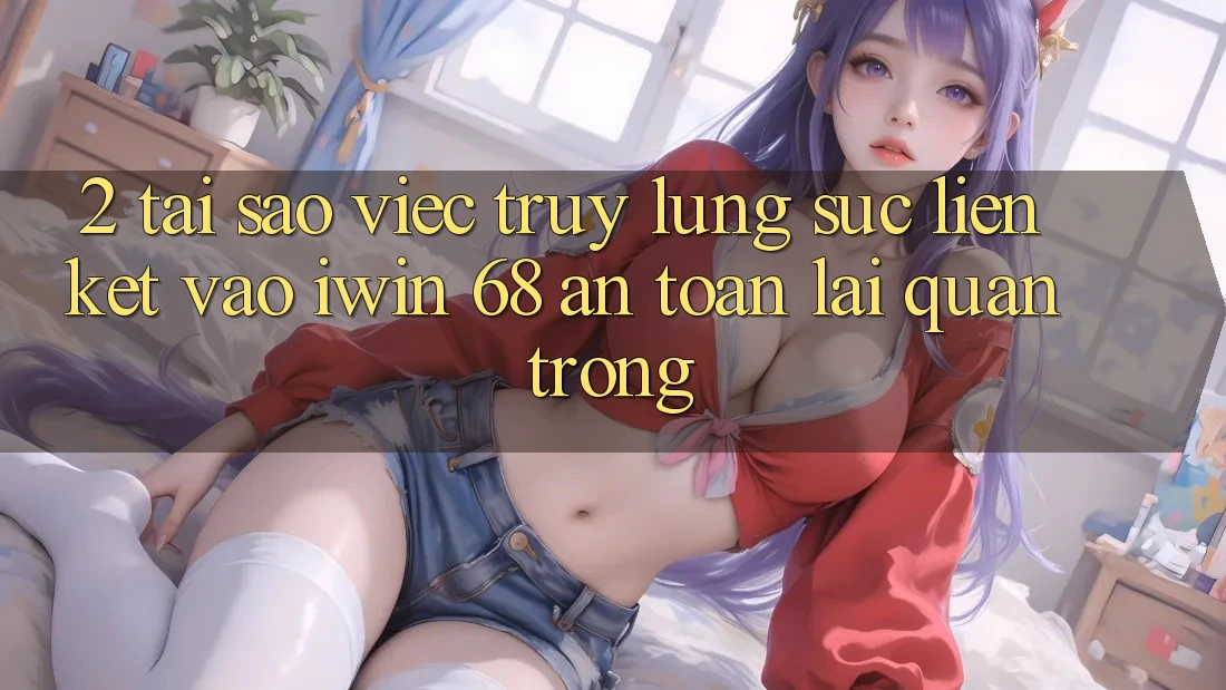2. Tại Sao Việc Truy lùng sục Liên kết Vào iwin 68 An Toàn Lại Quan Trọng?
