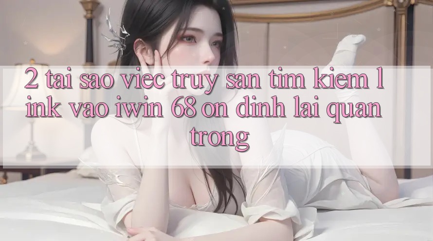 2. Tại Sao Việc Truy săn tìm Kiếm Link Vào iwin 68 Ổn định Lại Quan Trọng?