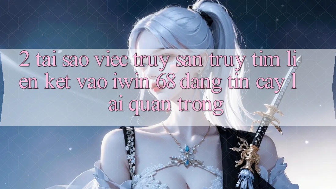2. Tại Sao Việc Truy săn truy tìm Liên kết Vào iwin 68 Đáng tin cậy Lại Quan Trọng?
