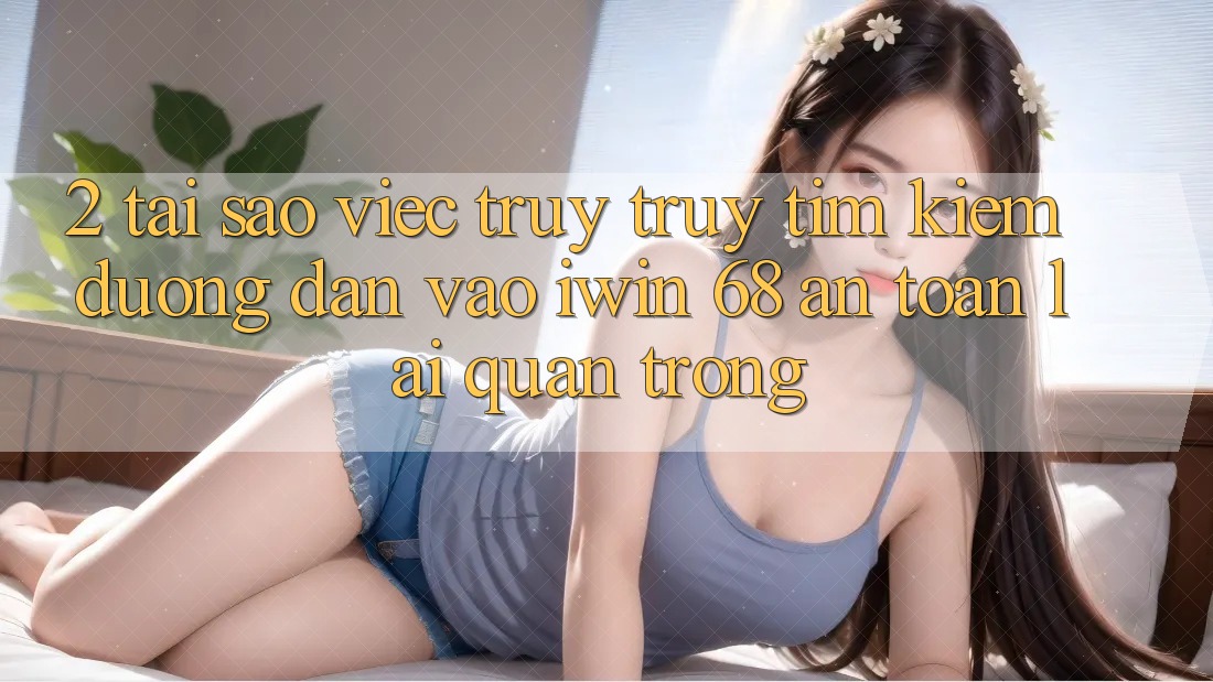 2. Tại Sao Việc Truy truy tìm Kiếm Đường dẫn Vào iwin 68 An Toàn Lại Quan Trọng?