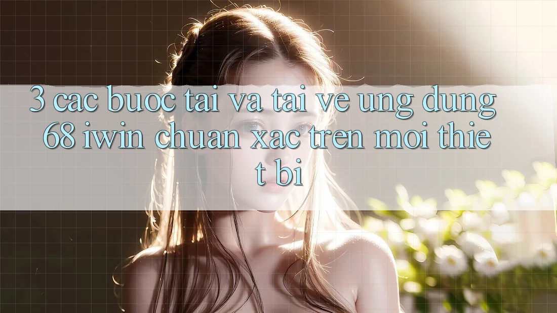 3. Các bước tải và tải về Ứng dụng 68 iwin chuẩn xác trên mọi thiết bị
