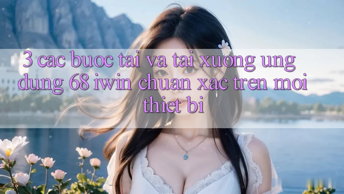 3. Các bước tải và tải xuống Ứng dụng 68 iwin chuẩn xác trên mọi thiết bị