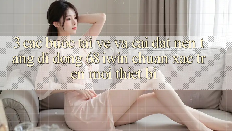 3. Các bước tải về và cài đặt Nền tảng di động 68 iwin chuẩn xác trên mọi thiết bị