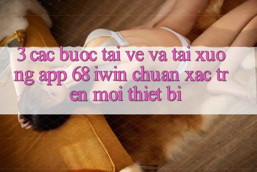 3. Các bước tải về và tải xuống App 68 iwin chuẩn xác trên mọi thiết bị 3. Các bước tải về và tải xuống App 68 iwin chuẩn xác trên mọi thiết bị