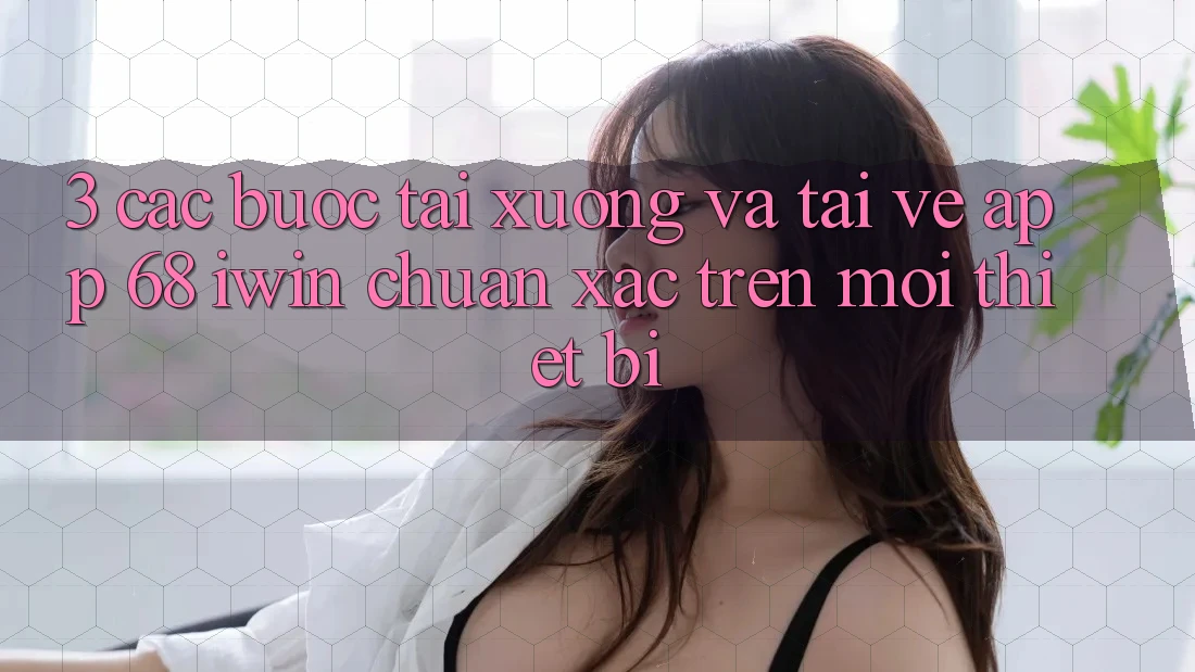 3. Các bước tải xuống và tải về App 68 iwin chuẩn xác trên mọi thiết bị