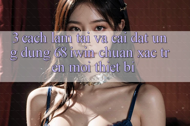 3. Cách làm tải và cài đặt Ứng dụng 68 iwin chuẩn xác trên mọi thiết bị 3. Cách làm tải và cài đặt Ứng dụng 68 iwin chuẩn xác trên mọi thiết bị