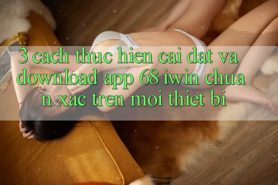 3. Cách thực hiện cài đặt và download App 68 iwin chuẩn xác trên mọi thiết bị 3. Cách thực hiện cài đặt và download App 68 iwin chuẩn xác trên mọi thiết bị