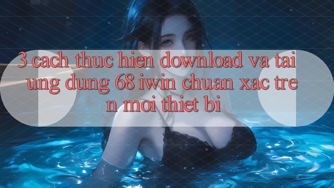 3. Cách thực hiện download và tải Ứng dụng 68 iwin chuẩn xác trên mọi thiết bị