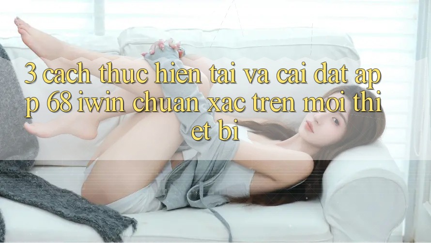 3. Cách thực hiện tải và cài đặt App 68 iwin chuẩn xác trên mọi thiết bị