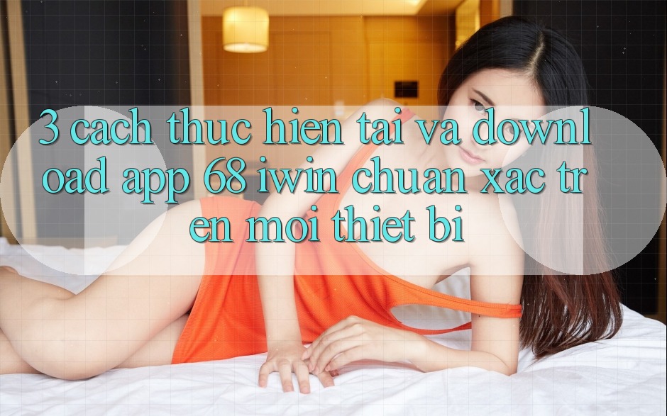 3. Cách thực hiện tải và download App 68 iwin chuẩn xác trên mọi thiết bị 3. Cách thực hiện tải và download App 68 iwin chuẩn xác trên mọi thiết bị