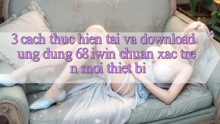 3. Cách thực hiện tải và download Ứng dụng 68 iwin chuẩn xác trên mọi thiết bị 3. Cách thực hiện tải và download Ứng dụng 68 iwin chuẩn xác trên mọi thiết bị