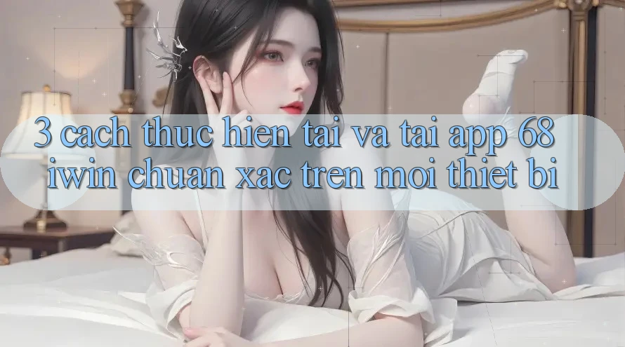 3. Cách thực hiện tải và tải App 68 iwin chuẩn xác trên mọi thiết bị