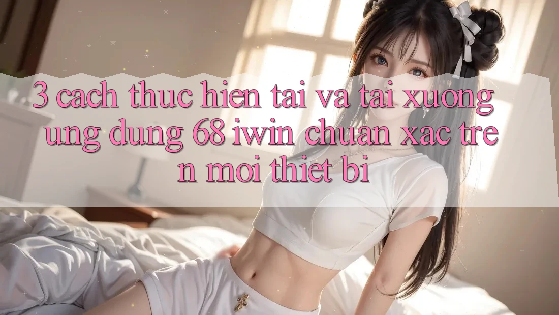 3. Cách thực hiện tải và tải xuống Ứng dụng 68 iwin chuẩn xác trên mọi thiết bị 3. Cách thực hiện tải và tải xuống Ứng dụng 68 iwin chuẩn xác trên mọi thiết bị