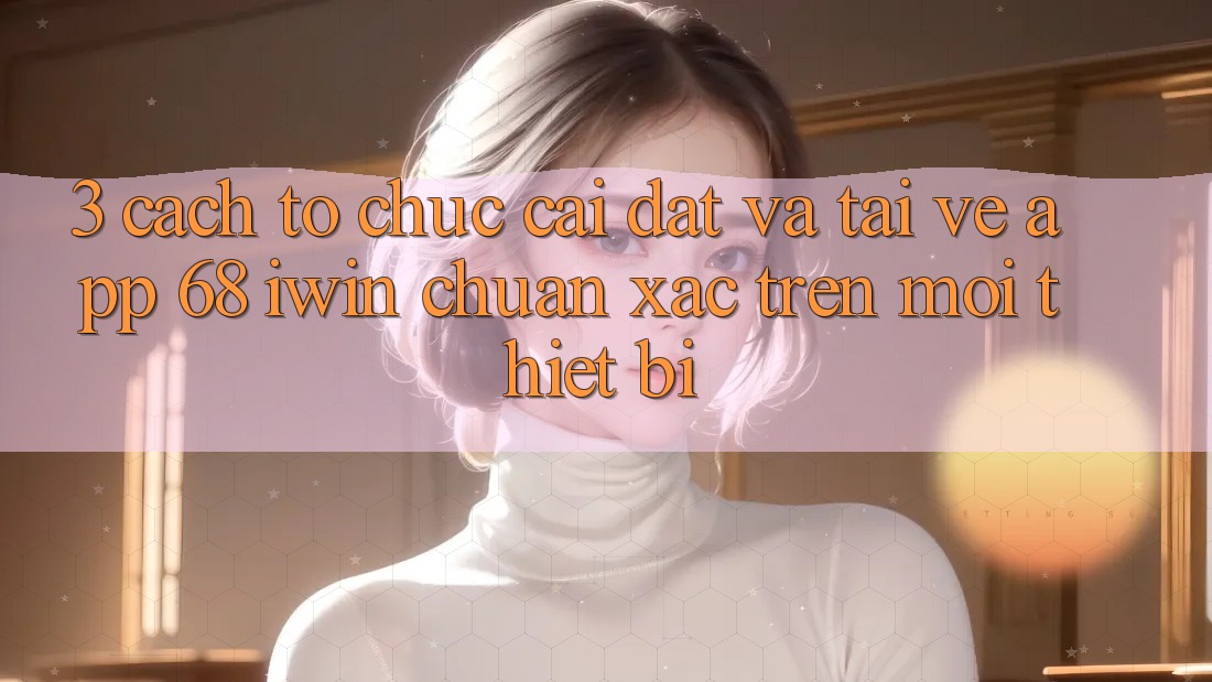 3. Cách tổ chức cài đặt và tải về App 68 iwin chuẩn xác trên mọi thiết bị