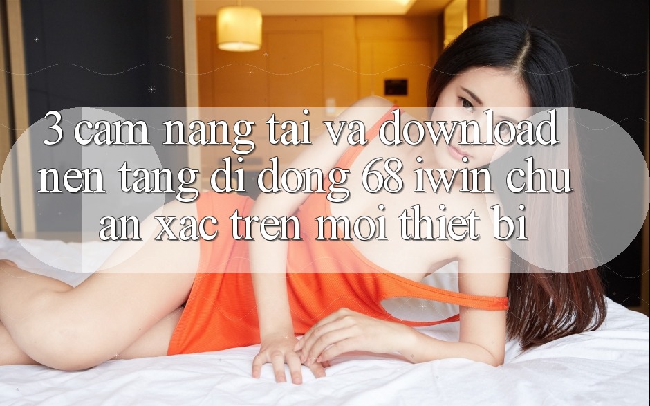 3. Cẩm nang tải và download Nền tảng di động 68 iwin chuẩn xác trên mọi thiết bị