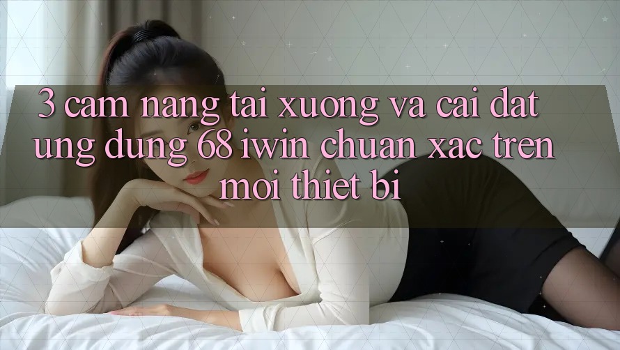 3. Cẩm nang tải xuống và cài đặt Ứng dụng 68 iwin chuẩn xác trên mọi thiết bị