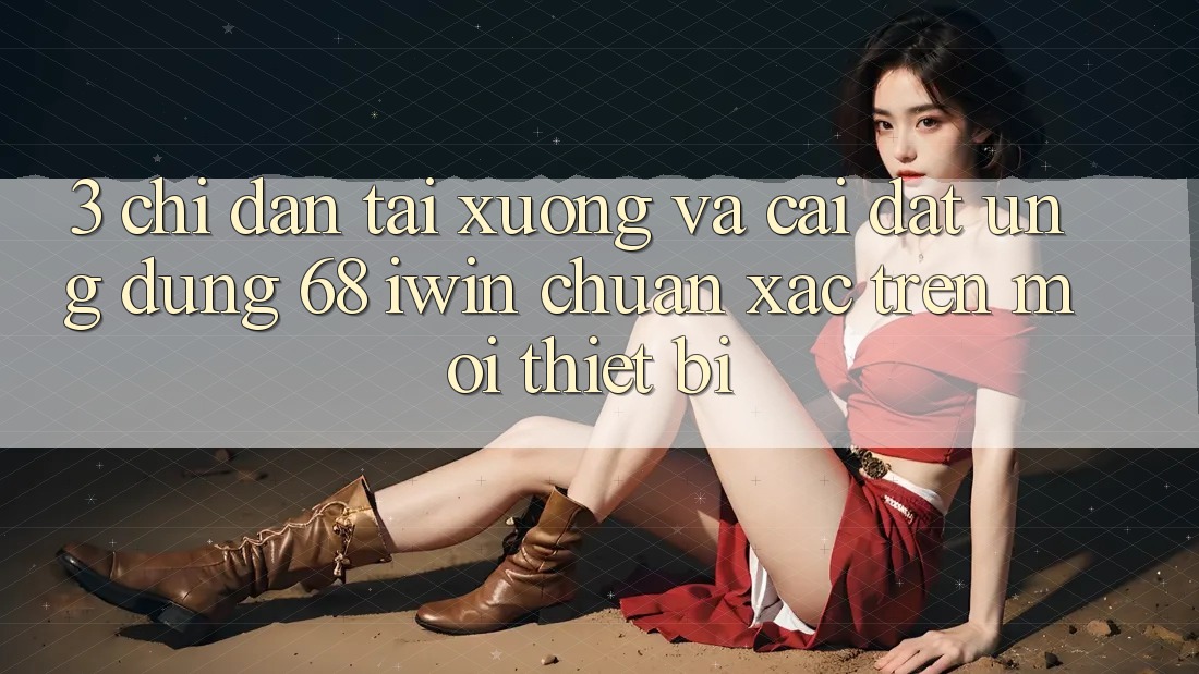 3. Chỉ dẫn tải xuống và cài đặt Ứng dụng 68 iwin chuẩn xác trên mọi thiết bị