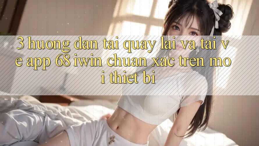 3. Hướng dẫn tải quay lại và tải về App 68 iwin chuẩn xác trên mọi thiết bị