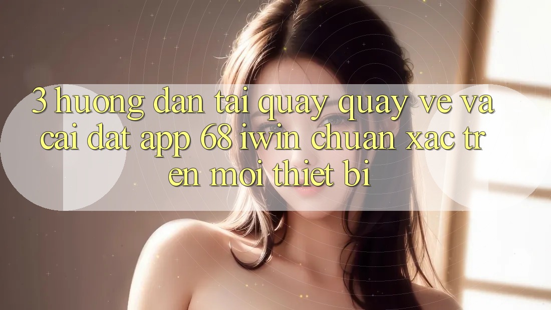 3. Hướng dẫn tải quay quay về và cài đặt App 68 iwin chuẩn xác trên mọi thiết bị