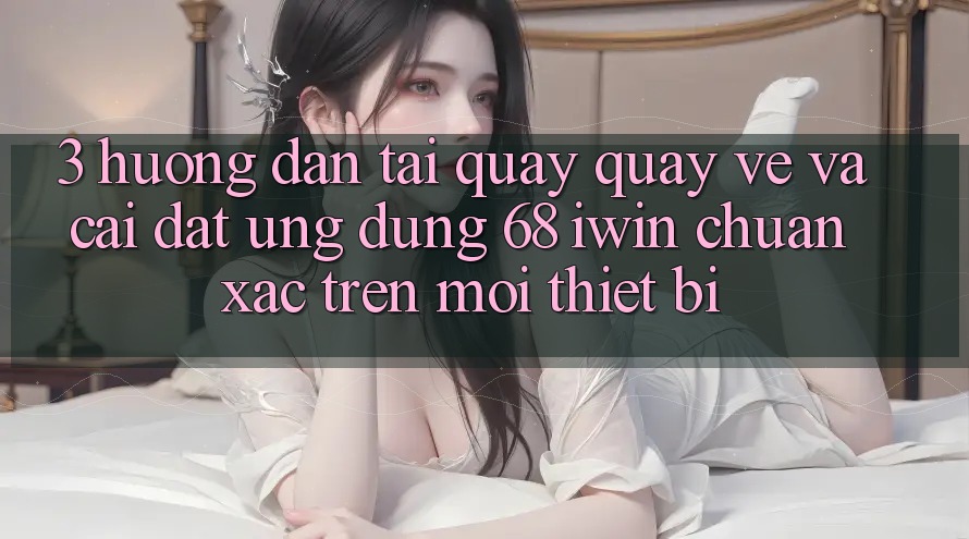 3. Hướng dẫn tải quay quay về và cài đặt Ứng dụng 68 iwin chuẩn xác trên mọi thiết bị 3. Hướng dẫn tải quay quay về và cài đặt Ứng dụng 68 iwin chuẩn xác trên mọi thiết bị