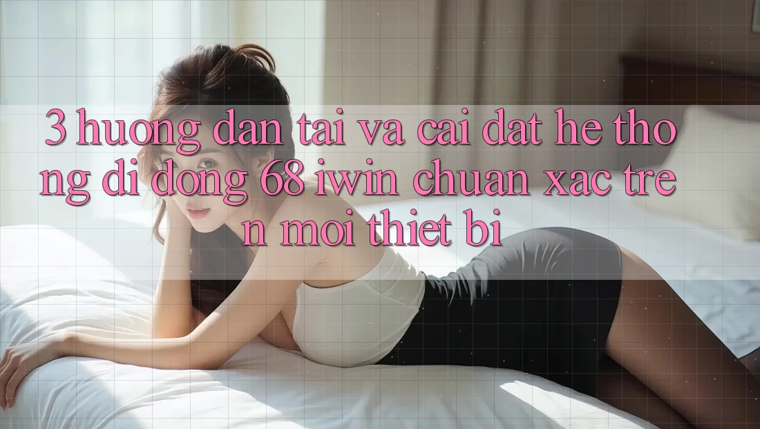 3. Hướng dẫn tải và cài đặt Hệ thống di động 68 iwin chuẩn xác trên mọi thiết bị